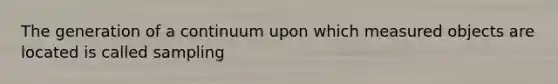 The generation of a continuum upon which measured objects are located is called sampling