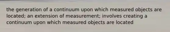 the generation of a continuum upon which measured objects are located; an extension of measurement; involves creating a continuum upon which measured objects are located