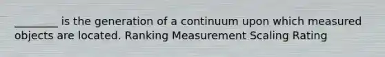 ________ is the generation of a continuum upon which measured objects are located. Ranking Measurement Scaling Rating