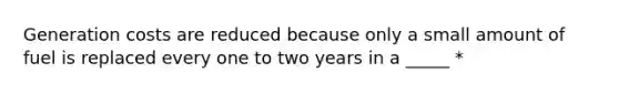 Generation costs are reduced because only a small amount of fuel is replaced every one to two years in a _____ *