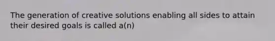 The generation of creative solutions enabling all sides to attain their desired goals is called a(n)