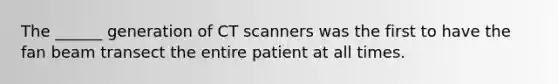 The ______ generation of CT scanners was the first to have the fan beam transect the entire patient at all times.