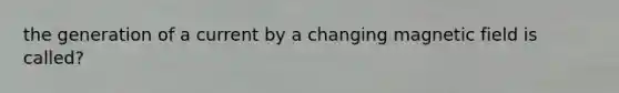 the generation of a current by a changing magnetic field is called?