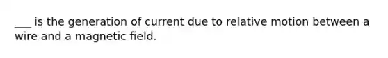 ___ is the generation of current due to relative motion between a wire and a magnetic field.