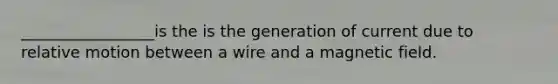 _________________is the is the generation of current due to relative motion between a wire and a magnetic field.