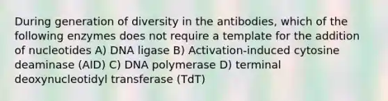 During generation of diversity in the antibodies, which of the following enzymes does not require a template for the addition of nucleotides A) DNA ligase B) Activation-induced cytosine deaminase (AID) C) DNA polymerase D) terminal deoxynucleotidyl transferase (TdT)