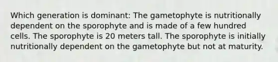 Which generation is dominant: The gametophyte is nutritionally dependent on the sporophyte and is made of a few hundred cells. The sporophyte is 20 meters tall. The sporophyte is initially nutritionally dependent on the gametophyte but not at maturity.