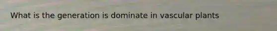 What is the generation is dominate in vascular plants