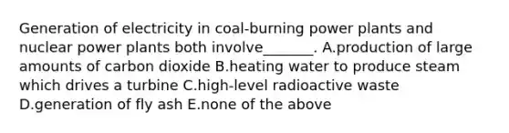 Generation of electricity in coal-burning power plants and nuclear power plants both involve_______. A.production of large amounts of carbon dioxide B.heating water to produce steam which drives a turbine C.high-level radioactive waste D.generation of fly ash E.none of the above