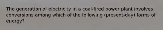 The generation of electricity in a coal-fired power plant involves conversions among which of the following (present-day) forms of energy?