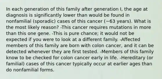 In each generation of this family after generation I, the age at diagnosis is significantly lower than would be found in nonfamilial (sporadic) cases of this cancer (~63 years). What is the most likely reason? -This cancer requires mutations in more than this one gene. -This is pure chance; it would not be expected if you were to look at a different family. -Affected members of this family are born with colon cancer, and it can be detected whenever they are first tested. -Members of this family know to be checked for colon cancer early in life. -Hereditary (or familial) cases of this cancer typically occur at earlier ages than do nonfamilial forms.