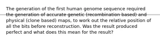 The generation of the first human genome sequence required the generation of accurate genetic (recombination based) and physical (clone based) maps, to work out the relative position of all the bits before reconstruction. Was the result produced perfect and what does this mean for the result?