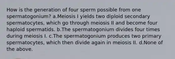 How is the generation of four sperm possible from one spermatogonium? a.Meiosis I yields two diploid secondary spermatocytes, which go through meiosis II and become four haploid spermatids. b.The spermatogonium divides four times during meiosis I. c.The spermatogonium produces two primary spermatocytes, which then divide again in meiosis II. d.None of the above.