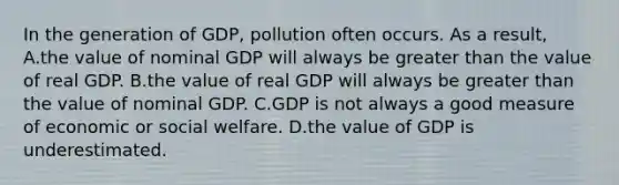 In the generation of GDP, pollution often occurs. As a result, A.the value of nominal GDP will always be greater than the value of real GDP. B.the value of real GDP will always be greater than the value of nominal GDP. C.GDP is not always a good measure of economic or social welfare. D.the value of GDP is underestimated.