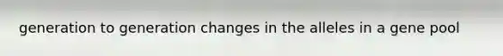 generation to generation changes in the alleles in a gene pool