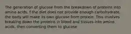 The generation of glucose from the breakdown of proteins into amino acids. f the diet does not provide enough carbohydrate, the body will make its own glucose from protein. This involves breaking down the proteins in blood and tissues into amino acids, then converting them to glucose