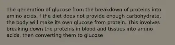 The generation of glucose from the breakdown of proteins into amino acids. f the diet does not provide enough carbohydrate, the body will make its own glucose from protein. This involves breaking down the proteins in blood and tissues into amino acids, then converting them to glucose