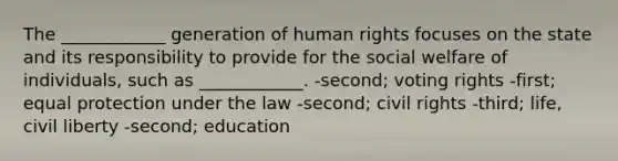 The ____________ generation of human rights focuses on the state and its responsibility to provide for the social welfare of individuals, such as ____________. -second; voting rights -first; equal protection under the law -second; civil rights -third; life, civil liberty -second; education