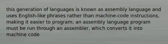 this generation of languages is known as assembly language and uses English-like phrases rather than machine-code instructions, making it easier to program; an assembly language program must be run through an assembler, which converts it into machine code