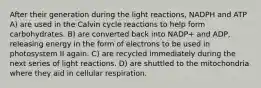 After their generation during the light reactions, NADPH and ATP A) are used in the Calvin cycle reactions to help form carbohydrates. B) are converted back into NADP+ and ADP, releasing energy in the form of electrons to be used in photosystem II again. C) are recycled immediately during the next series of light reactions. D) are shuttled to the mitochondria where they aid in cellular respiration.