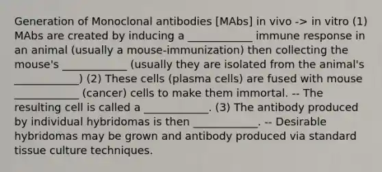 Generation of Monoclonal antibodies [MAbs] in vivo -> in vitro (1) MAbs are created by inducing a ____________ immune response in an animal (usually a mouse-immunization) then collecting the mouse's ____________ (usually they are isolated from the animal's ____________) (2) These cells (plasma cells) are fused with mouse ____________ (cancer) cells to make them immortal. -- The resulting cell is called a ____________. (3) The antibody produced by individual hybridomas is then ____________. -- Desirable hybridomas may be grown and antibody produced via standard tissue culture techniques.