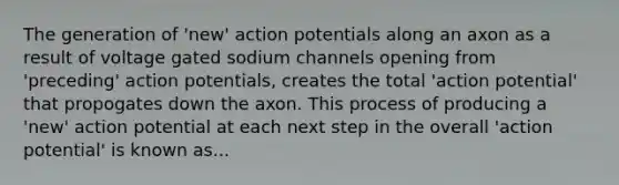 The generation of 'new' action potentials along an axon as a result of voltage gated sodium channels opening from 'preceding' action potentials, creates the total 'action potential' that propogates down the axon. This process of producing a 'new' action potential at each next step in the overall 'action potential' is known as...