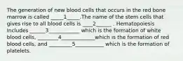 The generation of new blood cells that occurs in the red bone marrow is called _____1_____.The name of the stem cells that gives rise to all blood cells is ____2______ . Hematopoiesis Includes ______3____________ which is the formation of white blood cells, ________4_____________which is the formation of red blood cells, and _________5___________ which is the formation of platelets.