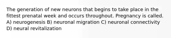 The generation of new neurons that begins to take place in the fittest prenatal week and occurs throughout. Pregnancy is called. A) neurogenesis B) neuronal migration C) neuronal connectivity D) neural revitalization