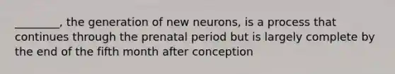 ________, the generation of new neurons, is a process that continues through the prenatal period but is largely complete by the end of the fifth month after conception