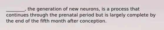 ________, the generation of new neurons, is a process that continues through the prenatal period but is largely complete by the end of the fifth month after conception.