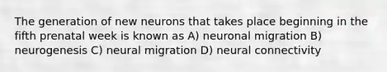 The generation of new neurons that takes place beginning in the fifth prenatal week is known as A) neuronal migration B) neurogenesis C) neural migration D) neural connectivity