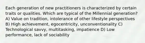 Each generation of new practitioners is characterized by certain traits or qualities. Which are typical of the Millennial generation? A) Value on tradition, intolerance of other lifestyle perspectives B) High achievement, egocentricity, unconventionality C) Technological savvy, multitasking, impatience D) Low performance, lack of sociability