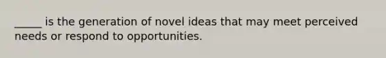 _____ is the generation of novel ideas that may meet perceived needs or respond to opportunities.