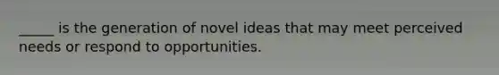 _____ is the generation of novel ideas that may meet perceived needs or respond to opportunities.