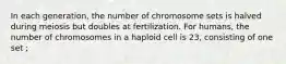 In each generation, the number of chromosome sets is halved during meiosis but doubles at fertilization. For humans, the number of chromosomes in a haploid cell is 23, consisting of one set ;