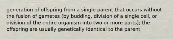 generation of offspring from a single parent that occurs without the fusion of gametes (by budding, division of a single cell, or division of the entire organism into two or more parts); the offspring are usually genetically identical to the parent