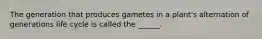 The generation that produces gametes in a plant's alternation of generations life cycle is called the ______.