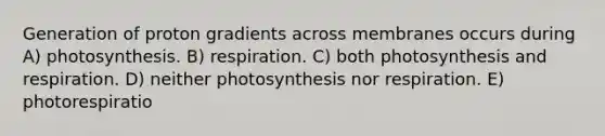 Generation of proton gradients across membranes occurs during A) photosynthesis. B) respiration. C) both photosynthesis and respiration. D) neither photosynthesis nor respiration. E) photorespiratio