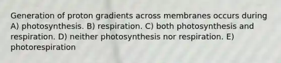 Generation of proton gradients across membranes occurs during A) photosynthesis. B) respiration. C) both photosynthesis and respiration. D) neither photosynthesis nor respiration. E) photorespiration