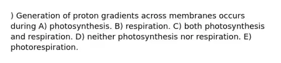 ) Generation of proton gradients across membranes occurs during A) photosynthesis. B) respiration. C) both photosynthesis and respiration. D) neither photosynthesis nor respiration. E) photorespiration.