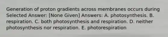 Generation of proton gradients across membranes occurs during Selected Answer: [None Given] Answers: A. photosynthesis. B. respiration. C. both photosynthesis and respiration. D. neither photosynthesis nor respiration. E. photorespiration