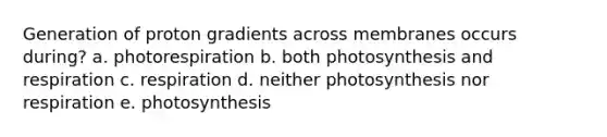 Generation of proton gradients across membranes occurs during? a. photorespiration b. both photosynthesis and respiration c. respiration d. neither photosynthesis nor respiration e. photosynthesis