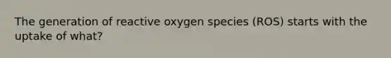 The generation of reactive oxygen species (ROS) starts with the uptake of what?