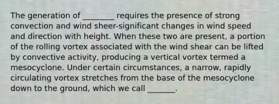 The generation of ________ requires the presence of strong convection and wind sheer-significant changes in wind speed and direction with height. When these two are present, a portion of the rolling vortex associated with the wind shear can be lifted by convective activity, producing a vertical vortex termed a mesocyclone. Under certain circumstances, a narrow, rapidly circulating vortex stretches from the base of the mesocyclone down to the ground, which we call _______.