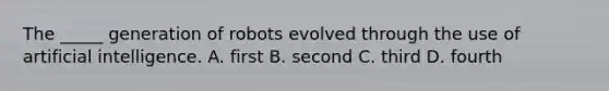 The _____ generation of robots evolved through the use of <a href='https://www.questionai.com/knowledge/k0E97rRs0w-artificial-intelligence' class='anchor-knowledge'>artificial intelligence</a>. A. first B. second C. third D. fourth