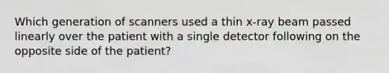 Which generation of scanners used a thin x-ray beam passed linearly over the patient with a single detector following on the opposite side of the patient?