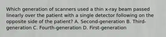 Which generation of scanners used a thin x-ray beam passed linearly over the patient with a single detector following on the opposite side of the patient? A. Second-generation B. Third-generation C. Fourth-generation D. First-generation