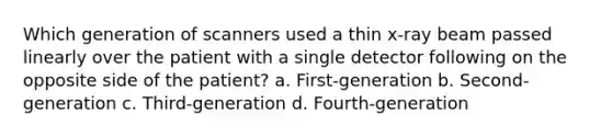 Which generation of scanners used a thin x-ray beam passed linearly over the patient with a single detector following on the opposite side of the patient? a. First-generation b. Second-generation c. Third-generation d. Fourth-generation