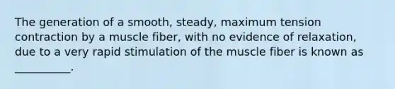 The generation of a smooth, steady, maximum tension contraction by a muscle fiber, with no evidence of relaxation, due to a very rapid stimulation of the muscle fiber is known as __________.