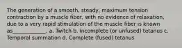 The generation of a smooth, steady, maximum tension contraction by a muscle fiber, with no evidence of relaxation, due to a very rapid stimulation of the muscle fiber is known as_____________. a. Twitch b. Incomplete (or unfused) tetanus c. Temporal summation d. Complete (fused) tetanus